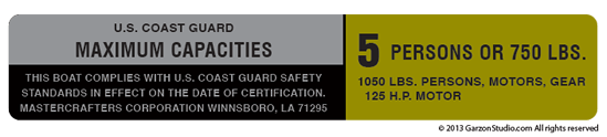 
9 & 1/2 long
1 & 3/4 tall
U.S. COAST GUARD STICKER LABEL
MAXIMUM CAPACITIES DECAL PLATE
THIS BOAT COMPLIES WITH U.S. COAST GUARD SAFETY
STANDARDS IN EFFECT ON THE DATE OF CERTIFICATION.
MASTERCRAFTERS CORPORATION WINNSBORO, LA 71295
5 PERSONS OR 750 LBS.
1050 LBS. PERSONS, MOTORS, GEAR 
125 H.P. MOTOR